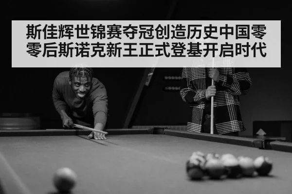 斯佳辉世锦赛夺冠创造历史中国零零后斯诺克新王正式登基开启时代