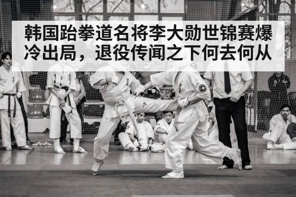 韩国跆拳道名将李大勋世锦赛爆冷出局，退役传闻之下何去何从