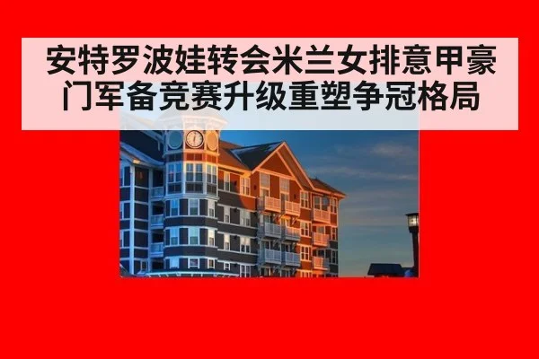 安特罗波娃转会米兰女排意甲豪门军备竞赛升级重塑争冠格局