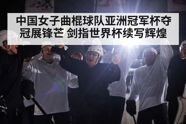 中国女子曲棍球队亚洲冠军杯夺冠展锋芒 剑指世界杯续写辉煌